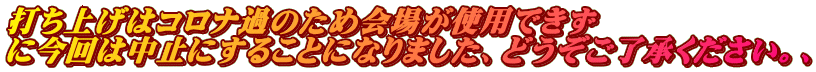 打ち上げはコロナ過のため会場が使用できず に今回は中止にすることになりました、どうぞご了承ください。、